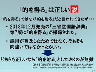 「的を得る」は正しい 説
「的を得る」ではなく「的を射る」だと言われてきたが・・・
【参考】 【逆転】「的を得る」：「誤用説は俗説」と事実上決着へ
http://biff1902.way-nifty.com/biff/2014/05/post-8ee7.html
• 2013年12月発売の『三省堂国語辞典』
第7版に「的を得る」が採録された。
• 誤用が普及したためではなく、そもそも
間違いではなかったらしい。
どちらも正しいなら「的を射る」としておくのが無難
 