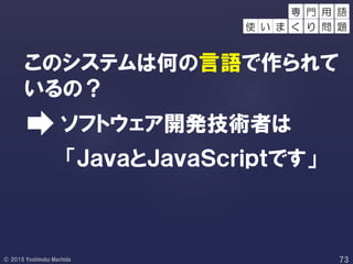 このシステムは何の言語で作られて
いるの？
「ＪａｖａとＪａｖａＳｃｒｉｐｔです」
ソフトウェア開発技術者は
用 語
使 い ま
専 門
く り 問 題
 