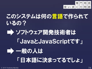 このシステムは何の言語で作られて
いるの？
「日本語に決まってるでしょ」
「ＪａｖａとＪａｖａＳｃｒｉｐｔです」
ソフトウェア開発技術者は
一般の人は
用 語
使 い ま
専 門
く り 問 題
 