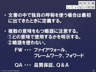 • 文書の中で独自の呼称を使う場合は最初
に出てきたときに定義する。
• 複数の意味をもつ略語に注意する。
①どの意味で使用するかを明示する。
②略語を使わない。
ＦＷ ・・・ ファイアウォール、
フレームワーク、フォワード
定 義
し て い
用 語
な い 問 題
ＱＡ ・・・ 品質保証、Ｑ＆Ａ
 