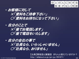 • お客様に対して
×「資料をご持参下さい」
○「資料をお持ちになって下さい」
• 自分のことで
×「後でお電話します」
○「後で電話をいたします」
• 自分の会社の事で
×「社長なら、いらっしゃいません」
○「社長なら、おりません」
【出典】尊敬語と謙譲語 きちんと使えていますか？
http://allabout.co.jp/gm/gc/291871/
の 人 す る
敬 意 が
に 対
な い 問 題
目 上
 