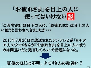「お疲れさま」を目上の人に
使ってはいけない 説
「ご苦労さま」は目下の人に、「お疲れさま」は目上の人
に使うと言われてきましたが・・・
2015年7月26日に放送されたフジテレビ系「ヨルタ
モリ」でタモリさんが「お疲れさま」を目上の人に使う
のは間違いだと発言してネットで話題になった。
真偽のほどは不明。タモリさんの勘違い？
 