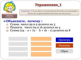 Свойства
делимости
Объясните, почему :
1) Сумма чисел 99 и 9 делится на 3
2) Разность чисел 64 и 16 делится на 4
3) Сумма (24 ٠ a + 72 ٠ b + 16 ٠ с) делится на 8
Примеры
Решение
Сброс
 