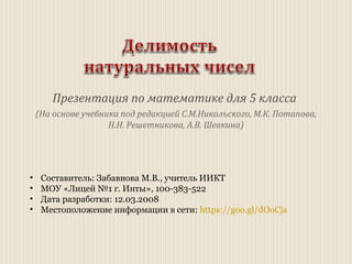 Презентация по математике для 5 класса
(На основе учебника под редакцией С.М.Никольского, М.К. Потапова,
Н.Н. Решетникова, А.В. Шевкина)
• Составитель: Забавнова М.В., учитель ИИКТ
• МОУ «Лицей №1 г. Инты», 100-383-522
• Дата разработки: 12.03.2008
• Местоположение информации в сети: https://goo.gl/dOoCja
 