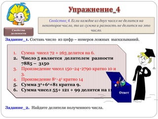 1. Сумма чисел 72 + 263 делится на 6.
2. Число 5 является делителем разности 7885 –
3150
3. Произведение чисел 150٠24٠2790 кратно 10 и
3.
4. Произведение 82
٠43
кратно 14
5. Сумма 32
+62
+81 кратна 9.
6. Сумма чисел 55+ 121 + 99 делится на 11.
1. Сумма чисел 72 + 263 делится на 6.
2. Число 5 является делителем разности
7885 – 3150
3. Произведение чисел 150٠24٠2790 кратно 10 и
3.
4. Произведение 82
٠43
кратно 14
5. Сумма 32
+62
+81 кратна 9.
6. Сумма чисел 55+ 121 + 99 делится на 11.
Свойства
делимости
Задание_1. Составь число из цифр – номеров ложных высказываний.
Задание_2. Найдите делители полученного числа.
Ответ
 