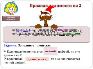 Задание. Заполните пропуски:
 Если число оканчивается . . . цифрой, то оно
делится на 2;
 Если число . . . , то оно оканчивается
четной цифрой.
Признаки
делимости
четной
делится на 2,
Запомни! На 2 делятся те и только те числа,
которые оканчиваются четной цифрой.
Цифры 0, 2, 4, 6, 8 – называют четными цифрами,
остальные пять цифр (1, 3, 5, 7, 9) - нечетными.
 