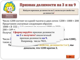 Признаки
делимости
Число 1200 состоит из одной тысячи и двух сотен: 1200 = 1000 + 200
Представим слагаемые следующим образом:
1000 = 3 ·333 + 1 (1 остаток от деления 1000 на 333)
200 = 100 + 100 = 3·33 +1 + 3·33 +1 (остаток 2 единицы)
Получаем, 1200 = 3 ·333 + 1 + 3·33 +1 + 3·33 +1 =
3· 333 + 3·33 + 3·33 +3.
Число 3 (сумма остатков, равная сумме всех цифр числа 1200),
также делится на 3 без остатка.
Таким образом, согласно Свойству_делимости 1 и 3, мы
доказали, что 1200 кратно 3.
Сформулируйте признак делимости
на 3 и получите! аналогичный
признак делимости на 9.
Например, числа 7821.
 