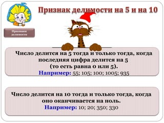 Признаки
делимости
Число делится на 5 тогда и только тогда, когда
последняя цифра делится на 5
(то есть равна 0 или 5).
Например: 55; 105; 100; 1005; 935
Число делится на 10 тогда и только тогда, когда
оно оканчивается на ноль.
Например: 10; 20; 350; 330
 