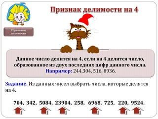 Признаки
делимости
Задание. Из данных чисел выбрать числа, которые делятся
на 4.
704, 342, 5084, 23904, 258, 6968, 725, 220, 9524.
Данное число делится на 4, если на 4 делится число,
образованное из двух последних цифр данного числа.
Например: 244,304, 516, 8936.
 