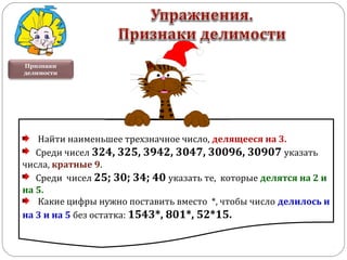 Признаки
делимости
Найти наименьшее трехзначное число, делящееся на 3.
Среди чисел 324, 325, 3942, 3047, 30096, 30907 указать
числа, кратные 9.
Среди чисел 25; 30; 34; 40 указать те, которые делятся на 2 и
на 5.
Какие цифры нужно поставить вместо *, чтобы число делилось и
на 3 и на 5 без остатка: 1543*, 801*, 52*15.
 