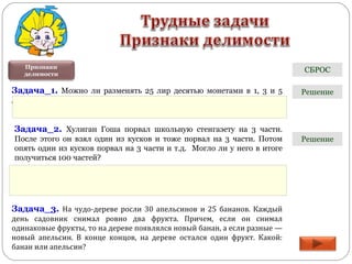 Признаки
делимости
Задача_1. Можно ли разменять 25 лир десятью монетами в 1, 3 и 5
лир?
Задача_2. Хулиган Гоша порвал школьную стенгазету на 3 части.
После этого он взял один из кусков и тоже порвал на 3 части. Потом
опять один из кусков порвал на 3 части и т.д. Могло ли у него в итоге
получиться 100 частей?
Задача_3. На чудо-дереве росли 30 апельсинов и 25 бананов. Каждый
день садовник снимал ровно два фрукта. Причем, если он снимал
одинаковые фрукты, то на дереве появлялся новый банан, а если разные —
новый апельсин. В конце концов, на дереве остался один фрукт. Какой:
банан или апельсин?
Решение
Решение
СБРОС
 