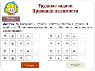 Признаки
делимости
Задача_3. Обозначим буквой Ч чётные числа, а буквой Н —
нечётные. Заполните пропуски так, чтобы получились верные
соотношения:
Ч + Ч =
Ч + Н =
Н + Ч =
Н + Н =
٠Ч Ч =
Ч ٠ Н =
Н ٠ Ч =
Н ٠ Н =
Проверить СБРОС
 