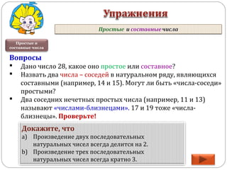 Простые и
составные числа
Вопросы
 Дано число 28, какое оно простое или составное?
 Назвать два числа – соседей в натуральном ряду, являющихся
составными (например, 14 и 15). Могут ли быть «числа-соседи»
простыми?
 Два соседних нечетных простых числа (например, 11 и 13)
называют «числами-близнецами». 17 и 19 тоже «числа-
близнецы». Проверьте!
Докажите, что
a) Произведение двух последовательных
натуральных чисел всегда делится на 2.
b) Произведение трех последовательных
натуральных чисел всегда кратно 3.
 