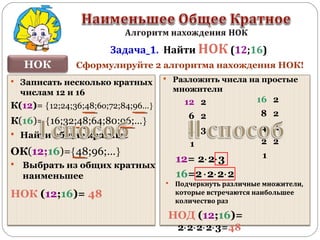 Записать несколько кратных
числам 12 и 16
НОК
Задача_1. Найти НОК (12;16)
К(12)= {12;24;36;48;6о;72;84;96…}
К(16)= {16;32;48;64;80;96;…}
 Найти общие кратные
 Выбрать из общих кратных
наименьшее
НОК (12;16)= 48
ОК(12;16)={48;96;…}
 Разложить числа на простые
множители
16 2
8 2
4 2
2 2
1
12 2
6 2
3 3
1
12= 2⋅2⋅3
16=2⋅2⋅2⋅2
 Подчеркнуть различные множители,
которые встречаются наибольшее
количество раз
НОД (12;16)=
2⋅2⋅2⋅2⋅3=48
Сформулируйте 2 алгоритма нахождения НОК!
 