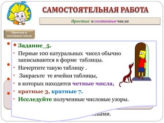 Задание_1. Являются ли простыми числа:
год вашего рождения; текущий год; номер
вашего дома.
Задание _2. Есть ли среди чисел кратных 13
простые числа?
Задание _3. Разложите числа на простые
множители: 150; 234; 853; 1024.
Задание_4. Найдите сумму делителей
числа 496 ( не равных ему самому). Если
полученная сумма равна самому числу, то
такие числа называют совершенными.
Простые и
составные числа
Совершенными называют числа,
которые равны сумме своих делителей,
кроме самого себя.
Задание_5.
• Первые 100 натуральных чисел обычно
записываются в форме таблицы.
• Начертите такую таблицу .
• Закрасьте те ячейки таблицы,
• в которых находятся четные числа,
• кратные 3, кратные 7.
• Исследуйте полученные числовые узоры.
 