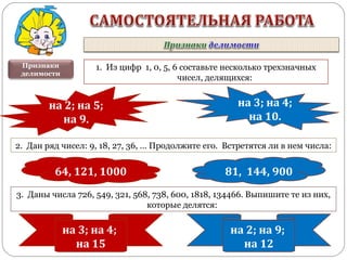 Признаки
делимости
1. Из цифр 1, 0, 5, 6 составьте несколько трехзначных
чисел, делящихся:
2. Дан ряд чисел: 9, 18, 27, 36, … Продолжите его. Встретятся ли в нем числа:
3. Даны числа 726, 549, 321, 568, 738, 600, 1818, 134466. Выпишите те из них,
которые делятся:
на 2; на 5;
на 9.
на 3; на 4;
на 10.
81, 144, 90064, 121, 1000
на 3; на 4;
на 15
на 2; на 9;
на 12
 