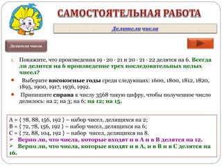 Делители числа
1. Покажите, что произведения 19 ∙ 20 ∙ 21 и 20 ∙ 21 ∙ 22 делятся на 6. Всегда
ли делится на 6 произведение трех последовательных целых
чисел?
 Выберите високосные годы среди следующих: 1600, 1800, 1812, 1820,
1895, 1900, 1917, 1936, 1992.
 Припишите справа к числу 3568 такую цифру, чтобы полученное число
делилось: на 2; на 3; на 6; на 12; на 15.
А = { 78, 88, 156, 192 } – набор чисел, делящихся на 2;
В = { 72, 78, 156, 192 } – набор чисел, делящихся на 6;
С = { 72, 88, 104, 192 } – набор чисел, делящихся на 8.
 Верно ли, что числа, которые входят и в А и в В делятся на 12.
 Верно ли, что числа, которые входят и в А, и в В и в С делятся на
16.
 