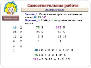 Делители числа
Задание_1. Разложите на простые множители
число: 48, 75, 345
Задание_2. Найдите все делители данных
чисел
48 2
24 2
12 2
6 2
3 3
1
75 3
25 5
3 3
1
325 5
65 5
13 13
1
48 = 2·2·2·2·3 = 1·24
·3
75 = 3·5·3 = 1·32
·5
345 = 5·5·13 = 1·52
·13
 
