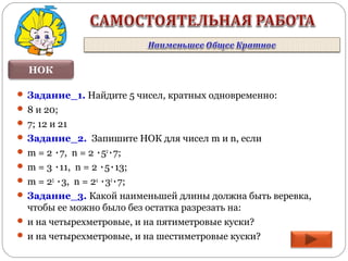 НОК
 Задание_1. Найдите 5 чисел, кратных одновременно:
 8 и 20;
 7; 12 и 21
 Задание_2. Запишите НОК для чисел m и n, если
 m = 2 ٠7, n = 2 ٠52
٠7;
 m = 3 ٠11, n = 2 ٠5٠13;
 m = 25
٠3, n = 24
٠32
٠7;
 Задание_3. Какой наименьшей длины должна быть веревка,
чтобы ее можно было без остатка разрезать на:
 и на четырехметровые, и на пятиметровые куски?
 и на четырехметровые, и на шестиметровые куски?
 