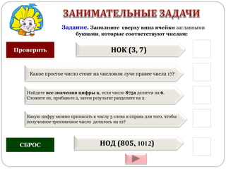 Задание. Заполните сверху вниз ячейки заглавными
буквами, которые соответствуют числам:
НОК (3, 7)
Какое простое число стоит на числовом луче правее числа 17?
Найдите все значения цифры а, если число 875а делится на 6.
Сложите их, прибавьте 2, затем результат разделите на 2.
Какую цифру можно приписать к числу 3 слева и справа для того, чтобы
полученное трехзначное число делилось на 12?
НОД (805, 1012)
Проверить
СБРОС
 