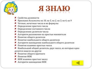 Свойства делимости
Признаки делимости на 10, на 5, на 2, на 3, на 4, на 9
Четные, нечетные числа и их формулы
Определение простого числа
Определение составного числа
Определение делителя числа
Алгоритм разложения на простые множители
Понятие общего делителя
Понятие наибольшего общего делителя
Алгоритм нахождения наибольшего общего делителя
Понятие взаимно простых чисел
Наибольший общий делитель двух чисел, из которых одно
делится нацело на другое
Понятие общего кратного
Понятие НОК
НОК взаимно простых чисел
Алгоритм нахождения НОК
 