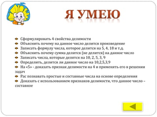 Сформулировать 4 свойства делимости
Объяснить почему на данное число делится произведение
Записать формулу числа, которое делится на 5, 4, 18 и т.д.
Объяснить почему сумма делится (не делится) на данное число
Записать числа, которые делятся на 10, 2, 5, 3, 9
Определить, делится ли данное число на 10,2,5,3,9
На «5» - доказать признак делимости на 4 и применять его в решении
задач
Рас познавать простые и составные числа на основе определения
Доказать с использованием признаков делимости, что данное число –
составное
 
