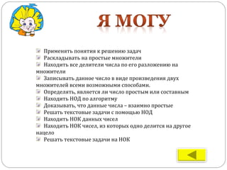 Применять понятия к решению задач
Раскладывать на простые множители
Находить все делители числа по его разложению на
множители
Записывать данное число в виде произведения двух
множителей всеми возможными способами.
Определять, является ли число простым или составным
Находить НОД по алгоритму
Доказывать, что данные числа – взаимно простые
Решать текстовые задачи с помощью НОД
Находить НОК данных чисел
Находить НОК чисел, из которых одно делится на другое
нацело
Решать текстовые задачи на НОК
 