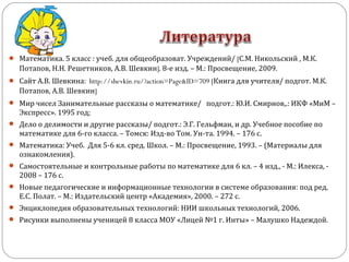  Математика. 5 класс : учеб. для общеобразоват. Учреждений/ [С.М. Никольский , М.К.
Потапов, Н.Н. Решетников, А.В. Шевкин]. 8-е изд. – М.: Просвещение, 2009.
 Сайт А.В. Шевкина: http://shevkin.ru/?action=Page&ID=709 [Книга для учителя/ подгот. М.К.
Потапов, А.В. Шевкин]
 Мир чисел Занимательные рассказы о математике/ подгот.: Ю.И. Смирнов,.: ИКФ «МиМ –
Экспресс». 1995 год;
 Дело о делимости и другие рассказы/ подгот.: Э.Г. Гельфман, и др. Учебное пособие по
математике для 6-го класса. – Томск: Изд-во Том. Ун-та. 1994. – 176 с.
 Математика: Учеб. Для 5-6 кл. сред. Школ. – М.: Просвещение, 1993. – (Материалы для
ознакомления).
 Самостоятельные и контрольные работы по математике для 6 кл. – 4 изд., - М.: Илекса, -
2008 – 176 с.
 Новые педагогические и информационные технологии в системе образования: под ред.
Е.С. Полат. – М.: Издательский центр «Академия», 2000. – 272 с.
 Энциклопедия образовательных технологий: НИИ школьных технологий, 2006.
 Рисунки выполнены ученицей 8 класса МОУ «Лицей №1 г. Инты» – Малушко Надеждой.
 