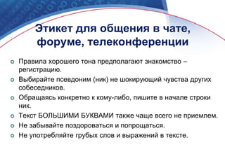  Правила хорошего тона предполагают знакомство –
регистрацию.
 Выбирайте псевдоним (ник) не шокирующий чувства других
собеседников.
 Обращаясь конкретно к кому-либо, пишите в начале строки
ник.
 Текст БОЛЬШИМИ БУКВАМИ также чаще всего не приемлем.
 Не забывайте поздороваться и попрощаться.
 Не употребляйте грубых слов и выражений в тексте.
Этикет для общения в чате,
форуме, телеконференции
 