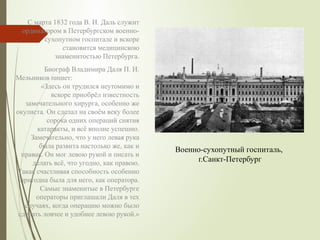 С марта 1832 года В. И. Даль служит
ординатором в Петербургском военно-
сухопутном госпитале и вскоре
становится медицинскою
знаменитостью Петербурга.
Биограф Владимира Даля П. И.
Мельников пишет:
«Здесь он трудился неутомимо и
вскоре приобрёл известность
замечательного хирурга, особенно же
окулиста. Он сделал на своём веку более
сорока одних операций снятия
катаракты, и всё вполне успешно.
Замечательно, что у него левая рука
была развита настолько же, как и
правая. Он мог левою рукой и писать и
делать всё, что угодно, как правою.
Такая счастливая способность особенно
пригодна была для него, как оператора.
Самые знаменитые в Петербурге
операторы приглашали Даля в тех
случаях, когда операцию можно было
сделать ловчее и удобнее левою рукой.»
Военно-сухопутный госпиталь,
г.Санкт-Петербург
 