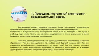 1. Проводить постоянный мониторинг
образовательной сферы
Анкетирование следует проводить ежегодно. Кроме выпускников, рекомендуется
проводить анкетирование 9-х классов, первокурсников, студентов последних курсов.
Возвращаясь к выпускникам школ, анкетирование можно было бы проводить 2 или 3 раза в
учебному году, чтобы понять, как меняются представления и планы школьников о своем
будущем, с чем эти представления и планы связаны.
Более того, необходимо выяснить, что одиннадцатиклассники понимают под «качеством
образования»? Чем они руководствуются при выборе своей будущей специальности? Как они
определяли востребованность специальности на рынке труда? Все это позволит наглядно
оценивать не только эффективность управленческих решений в образовании, но и влияние
других факторов внешней и внутренней среды города на состояние этой сферы.
 