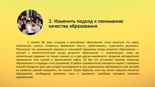 2. Изменить подход к пониманию
качества образования
C начала XXI века ситуация в российском образовании стала меняться. На смену
требованию «знать», появились требования «быть», «действовать», «принимать решение».
Произошел так называемый переход от знаниевой парадигмы (когда результат образования —
знания) к компетентностной (когда результат образования — компетенция). Сама же
компетенция содержит не только знание, но и два других компонента: владение методологией
применения этих знаний и практический навык. [5] Все это усложняет понятие «качества
образования» и подходы к его улучшению. В работе университетов смещается акцент с передачи
знаний (западные вузы уже сегодня выкладывают в сеть видеозаписи проводимых в них лекций)
на развитие умений применять эти знания. Таким образом, если мы хотим повысить качество
образования, необходимо развивать свои и применять новейшие методики развития
компетенций.
 