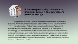 4. Рассматривать образование как
ключевой элемент экономического
развития города
Взаимосвязь образования и развития экономики городов очевидна. Вузы являются
заметными субъектами городской экономики, формируя рабочие места в интеллектуальной
сфере, а также притягивая в города высокотехнологичные отрасли и «новую экономику».
Предпринимателей в первую очередь интересует талантливая и образованная
молодежь, которая в будущем может стать частью их компаний. [7] По признанию 31%
респондентов, это – основной бизнес-ресурс, который может послужить залогом процветания
компании. 20% отметили, что заинтересованы в так называемой «технической интеллигенции»
(инженерах и IT-разработчиках), многие упоминали высококвалифицированный медицинский
персонал, профессионалов в области менеджмента и маркетинга. Таким образом, если город
намерен выходить из трудного экономического положения и дальше развиваться, без должного
внимания к образованию – никуда.
 