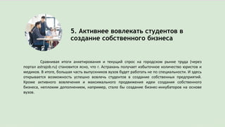 5. Активнее вовлекать студентов в
создание собственного бизнеса
Сравнивая итоги анкетирования и текущий спрос на городском рынке труда (через
портал astrajob.ru) становится ясно, что г. Астрахань получает избыточное количество юристов и
медиков. В итоге, большая часть выпускников вузов будет работать не по специальности. И здесь
открывается возможность успешно вовлечь студентов в создание собственных предприятий.
Кроме активного вовлечения и максимального продвижения идеи создания собственного
бизнеса, неплохим дополнением, например, стало бы создание бизнес-инкубаторов на основе
вузов.
 