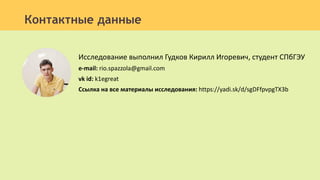 Исследование выполнил Гудков Кирилл Игоревич, студент СПбГЭУ
e-mail: rio.spazzola@gmail.com
vk id: k1egreat
Ссылка на все материалы исследования: https://yadi.sk/d/sgDFfpvpgTX3b
Контактные данные
 