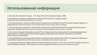 Использованная информация
1. Визгалов Д.В., Маркетинг города. — М.: Фонд «Институт экономики города», 2008
2. Исследование «Борьба за горожанина: человеческий потенциал и городская среда»
(http://issuu.com/mosurbanforum/docs/muf_rus_for_site)
3. Отчет Департамента социологии Финансового университета при Правительстве РФ о расчете индекса бедности в
городах России, 2014 (http://www.fa.ru/chair/priklsoc/Documents/12_Russian_Poverty_2014.pdf)
4. Отчет Департамента социологии Финансового университета при Правительстве РФ об оценке качества жизни в
российских городах, 2014 (http://www.fa.ru/chair/priklsoc/Documents/8_Best_Cities_of_Russia_2014.pdf)
5. Выступление кандидата философских наук МГУ им. Ломоносова Елены Брызгалиной о причинах формирования,
ограничениях и значении компетентностной парадигмы образования для портала «ПостНаука», 01.02.2015
(http://postnauka.ru/video/40278)
6. Отчет Департамента социологии Финансового университета при Правительстве РФ об исследование коррупции в
крупнейших городах России, 2014 (http://www.fa.ru/chair/priklsoc/Documents/Corruption.pdf)
7. Исследование Endeavor Insight «What Do the Best Entrepreneurs Want in a City? Lessons from the Founders of America's
Fastest-Growing Companies», 2013 (http://issuu.com/endeavorglobal1/docs/what_do_the_best_entrepreneurs_want)
 