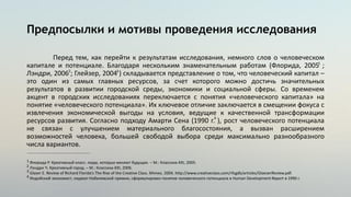 Предпосылки и мотивы проведения исследования
Перед тем, как перейти к результатам исследования, немного слов о человеческом
капитале и потенциале. Благодаря нескольким знаменательным работам (Флорида, 2005 ;
Лэндри, 2006 ; Глейзер, 2004 ) складывается представление о том, что человеческий капитал –
это один из самых главных ресурсов, за счет которого можно достичь значительных
результатов в развитии городской среды, экономики и социальной сферы. Со временем
акцент в городских исследованиях переключается с понятия «человеческого капитала» на
понятие «человеческого потенциала». Их ключевое отличие заключается в смещении фокуса с
извлечения экономической выгоды на условия, ведущие к качественной трансформации
ресурсов развития. Согласно подходу Амарти Сена (1990 г. ), рост человеческого потенциала
не связан с улучшением материального благосостояния, а вызван расширением
возможностей человека, большей свободой выбора среди максимально разнообразного
числа вариантов.
Флорида Р. Креативный класс: люди, которые меняют будущее. – М.: Классика-XXI, 2005.
Лэндри Ч. Креативный город. – М.: Классика-XXI, 2006.
Glaser E. Review of Richard Florida’s The Rise of the Creative Class. Mimeo. 2004. http://www.creativeclass.com/rfcgdb/articles/GlaeserReview.pdf.
Индийский экономист, лауреат Нобелевской премии, сформулировал понятие человеческого потенциала в Human Development Report в 1990 г.
1
1
2
3
4
2 3
4
 