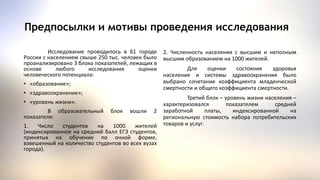 Исследование проводилось в 61 городе
России с населением свыше 250 тыс. человек было
проанализировано 3 блока показателей, лежащих в
основе любого исследования оценки
человеческого потенциала:
• «образование»;
• «здравоохранение»;
• «уровень жизни».
В образовательный блок вошли 2
показателя:
1. Число студентов на 1000 жителей
(индексированное на средний балл ЕГЭ студентов,
принятых на обучение по очной форме,
взвешенный на количество студентов во всех вузах
города).
Предпосылки и мотивы проведения исследования
2. Численность населения с высшим и неполным
высшим образованием на 1000 жителей.
Для оценки состояния здоровья
населения и системы здравоохранения было
выбрано сочетание коэффициента младенческой
смертности и общего коэффициента смертности.
Третий блок – уровень жизни населения –
характеризовался показателем средней
заработной платы, индексированной на
региональную стоимость набора потребительских
товаров и услуг.
 