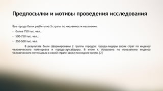 Все города были разбиты на 3 страты по численности населения:
• более 750 тыс. чел.;
• 500-750 тыс. чел.;
• 250-500 тыс. чел.
В результате были сформированы 2 группы городов: города-лидеры своих страт по индексу
человеческого потенциала и города-аутсайдеры. В итоге г. Астрахань по показателю индекса
человеческого потенциала в своей страте занял последнее место. [2]
Предпосылки и мотивы проведения исследования
 
