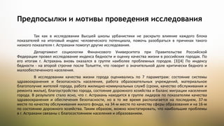 Так как в исследовании Высшей школы урбанистики не раскрыто влияние каждого блока
показателей на итоговый индекс человеческого потенциала, помочь разобраться в причинах такого
низкого показателя г. Астрахани помогут другие исследования.
Департамент социологии Финансового Университета при Правительстве Российской
Федерации провел исследование индекса бедности и оценку качества жизни в российских городах. По
его итогам г. Астрахань вновь оказался в группе наиболее проблемных городов. [3][4] По индексу
бедности - на второй строчке после Тольятти, что говорит о значительной доле критически бедного и
малообеспеченного населения.
В исследовании качества жизни города оценивались по 7 параметрам: состояние системы
здравоохранения и безопасность населения, работа образовательных учреждений, материальное
благополучие жителей города, работа жилищно-коммунальных служб (сроки, качество обслуживания и
ремонта жилья), благоустройство города, состояние дорожного хозяйства и баланс миграции населения
города. В результате стало ясно, что г. Астрахань находится в группе лидеров по показателям качества
здравоохранения и обеспечения безопасности, но в то же время располагается на последнем, 37-м
месте по качеству обслуживания жилого фонда, на 34-м месте по качеству сферы образования и на 16-м
по состоянию дорожного хозяйства. Таким образом, можно констатировать, что наибольшие проблемы
в г. Астрахани связаны с благосостоянием населения и образованием.
Предпосылки и мотивы проведения исследования
 