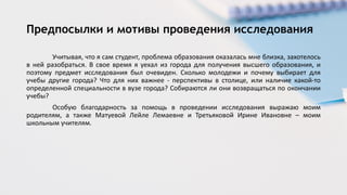 Учитывая, что я сам студент, проблема образования оказалась мне близка, захотелось
в ней разобраться. В свое время я уехал из города для получения высшего образования, и
поэтому предмет исследования был очевиден. Сколько молодежи и почему выбирает для
учебы другие города? Что для них важнее - перспективы в столице, или наличие какой-то
определенной специальности в вузе города? Собираются ли они возвращаться по окончании
учебы?
Особую благодарность за помощь в проведении исследования выражаю моим
родителям, а также Матуевой Лейле Лемаевне и Третьяковой Ирине Ивановне – моим
школьным учителям.
Предпосылки и мотивы проведения исследования
 