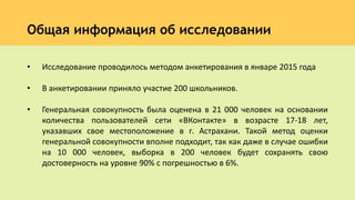 Общая информация об исследовании
• Исследование проводилось методом анкетирования в январе 2015 года
• В анкетировании приняло участие 200 школьников.
• Генеральная совокупность была оценена в 21 000 человек на основании
количества пользователей сети «ВКонтакте» в возрасте 17-18 лет,
указавших свое местоположение в г. Астрахани. Такой метод оценки
генеральной совокупности вполне подходит, так как даже в случае ошибки
на 10 000 человек, выборка в 200 человек будет сохранять свою
достоверность на уровне 90% с погрешностью в 6%.
 
