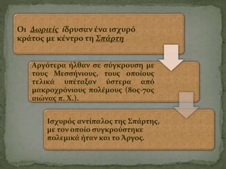 Οι Δωριείς ίδρυσαν ένα ισχυρό
κράτος με κέντρο τη Σπάρτη
Αργότερα ήλθαν σε σύγκρουση με
τους Μεσσήνιους, τους οποίους
τελικά υπέταξαν ύστερα από
μακροχρόνιους πολέμους (8ος-7ος
αιώνας π. Χ.).
Ισχυρός αντίπαλος της Σπάρτης,
με τον οποίο συγκρούστηκε
πολεμικά ήταν και το Άργος.
 
