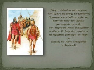 Έλληνες μισθοφόροι στην υπηρεσία
των Περσών, της εποχής του Ξενοφώντος
Παρατηρείστε στο βαθύτερο πλάνο τον
βοηθητικό συνοδό των μαχίμων,
μία υπηρεσία την οποία
στον σπαρτιατικό στρατό αναλάμβαναν
οι είλωτες. Οι Σπαρτιάτες υπήρξαν οι
πιο περιζήτητοι μισθοφόροι της εποχής
τους
(πίνακας του Ρώσου εικονογράφου
A. Karatchuk)
 