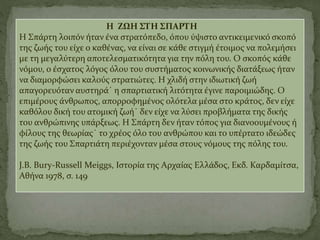 Η ΖΩΗ ΣΤΗ ΣΠΑΡΤΗ
Η Σπάρτη λοιπόν ήταν ένα στρατόπεδο, όπου ύψιστο αντικειμενικό σκοπό
της ζωής του είχε ο καθένας, να είναι σε κάθε στιγμή έτοιμος να πολεμήσει
με τη μεγαλύτερη αποτελεσματικότητα για την πόλη του. Ο σκοπός κάθε
νόμου, ο έσχατος λόγος όλου του συστήματος κοινωνικής διατάξεως ήταν
να διαμορφώσει καλούς στρατιώτες. Η χλιδή στην ιδιωτική ζωή
απαγορευόταν αυστηρά˙ η σπαρτιατική λιτότητα έγινε παροιμιώδης. Ο
επιμέρους άνθρωπος, απορροφημένος ολότελα μέσα στο κράτος, δεν είχε
καθόλου δική του ατομική ζωή˙ δεν είχε να λύσει προβλήματα της δικής
του ανθρώπινης υπάρξεως. Η Σπάρτη δεν ήταν τόπος για διανοουμένους ή
φίλους της θεωρίας˙ το χρέος όλο του ανθρώπου και το υπέρτατο ιδεώδες
της ζωής του Σπαρτιάτη περιέχονταν μέσα στους νόμους της πόλης του.
J.B. Bury-Russell Meiggs, Ιστορία της Αρχαίας Ελλάδος, Εκδ. Καρδαμίτσα,
Αθήνα 1978, σ. 149
 