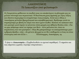 Οι Σπαρτιάτες μάθαιναν τα παιδιά τους να αποφεύγουν τη φλυαρία και να
μιλούν σύντομα και περιεκτικά. Η διατύπωση μιας φράσης με λίγες λέξεις
και έξυπνο περιεχόμενο ονομάστηκε λακωνισμός. Αλλά και ο ίδιος ο
Λυκούργος μιλούσε βραχυλογικά και αποφθεγματικά. Βγάζουμε αυτό το
συμπέρασμα με βάση τα λόγια του που έχουν σωθεί. Κάποτε σε κάποιον που
τον ρώτησε γιατί όρισε να γίνονται τόσο μικρές και φθηνές θυσίες είπε: «Για
να μην πάψουμε ποτέ να τιμάμε τον θεό». Λένε μάλιστα ότι, όταν οι
συμπολίτες του τον ρώτησαν: «Πώς θα μπορούσαμε να αποκρούσουμε μιαν
εχθρική έφοδο;» είπε: «Αν μένετε φτωχοί κι αν δεν επιθυμείτε ο ένας να είναι
ανώτερος από τον άλλο ». Πλούταρχος, Λυκούργος, 19.
Τι ήταν ο «λακωνισμός»; (Συμβουλευθείτε το σχετικό παράθεμα). Τι σημαίνει και
πώς εξηγείται η φράση «περνάμε σπαρτιάτικα»;
ΛΑΚΩΝΙΣΜΟΣ
Τὸ λακωνίζειν ἐστὶ φιλοσοφεῖν
 