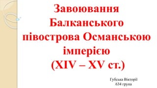 Завоювання
Балканського
півострова Османською
імперією
(XIV – XV ст.)
Губська Вікторії
634 група
 