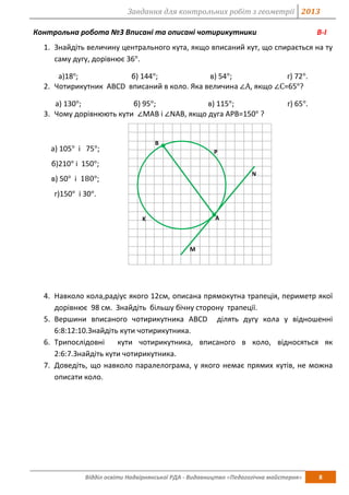 Завдання для контрольних робіт з геометрії 2013
Відділ освіти Надвірнянської РДА - Видавництво «Педагогічна майстерня» 8
Контрольна робота №3 Вписані та описані чотирикутники В-І
1. Знайдіть величину центрального кута, якщо вписаний кут, що спирається на ту
саму дугу, дорівнює 36°.
а)18о
; б) 144°; в) 54°; г) 72°.
2. Чотирикутник АВСD вписаний в коло. Яка величина ∠А, якщо ∠С=65°?
а) 130°; б) 95°; в) 115°; г) 65°.
3. Чому дорівнюють кути ∠МАВ і ∠NAB, якщо дуга АРВ=150° ?
а) 105° і 75°;
б)210° і 150°;
в) 50° і 180°;
г)150° і 30°.
4. Навколо кола,радіус якого 12см, описана прямокутна трапеція, периметр якої
дорівнює 98 см. Знайдіть більшу бічну сторону трапеції.
5. Вершини вписаного чотирикутника АВСD ділять дугу кола у відношенні
6:8:12:10.Знайдіть кути чотирикутника.
6. Трипослідовні кути чотирикутника, вписаного в коло, відносяться як
2:6:7.Знайдіть кути чотирикутника.
7. Доведіть, що навколо паралелограма, у якого немає прямих кутів, не можна
описати коло.
N
B
P
A
M
K
 