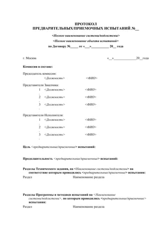 ПРОТОКОЛ
ПРЕДВАРИТЕЛЬНЫХ/ПРИЕМОЧНЫХ ИСПЫТАНИЙ №__
<Полное наименование системы/подсистемы>
<Полное наименование объекта испытаний>
по Договору №_____ от «___»___________ 20__ года
г. Москва «__»______________20__года
Комиссия в составе:
Председатель комиссии:
<Должность> <ФИО>
Представители Заказчика:
1
.
<Должность> <ФИО>
2
.
<Должность> <ФИО>
3
.
<Должность> <ФИО>
Представители Исполнителя:
1
.
<Должность> <ФИО>
2
.
<Должность> <ФИО>
3
.
<Должность> <ФИО>
Цель <предварительные/приемочные> испытаний:
Продолжительность <предварительные/приемочные> испытаний:
Разделы Технического задания, на <Наименование системы/подсистемы> на
соответствие которым проводились <предварительные/приемочные> испытания:
Раздел Наименование раздела
Разделы Программы и методики испытаний на <Наименование
системы/подсистемы>, по которым проводились <предварительные/приемочные>
испытания:
Раздел Наименование раздела
 