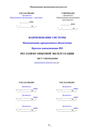 <Наименование организации-исполнителя>
СОГЛАСОВАНО
<Должность
Наименование организации - заказчика>
__________ ФИО
"___"___________20__ г.
УТВЕРЖДАЮ
<Должность>
<Наименование организации-
исполнителя>
__________ ФИО
"___"___________20__ г.
НАИМЕНОВАНИЕ СИСТЕМЫ
Наименование программного обеспечения
Краткое наименование ПО
РЕГЛАМЕНТ ОПЫТНОЙ ЭКСПЛУАТАЦИИ
ЛИСТ УТВЕРЖДЕНИЯ
ХХХХХХХХ.ХХХХХ-ХХ-ЛУ
СОГЛАСОВАНО СОГЛАСОВАНО
Должность
___________________ФИО
"___"___________20__ г.
Должность
___________________ФИО
"___"___________20__ г.
Должность
___________________ФИО
"___"___________20__ г.
Должность
___________________ФИО
"___"___________20__ г.
Должность
___________________ФИО
"___"___________20__ г.
Должность
___________________ФИО
"___"___________20__ г.
20__
 